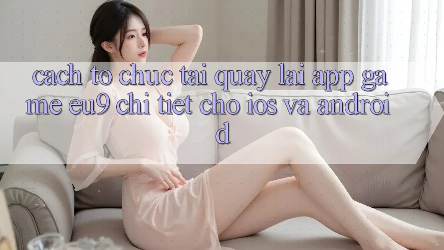 Cách tổ chức Tải quay lại App Game EU9 Chi Tiết Cho iOS Và Android Cách tổ chức Tải quay lại App Game EU9 Chi Tiết Cho iOS Và Android
