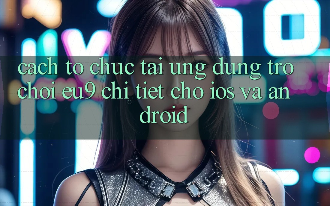 Cách tổ chức Tải Ứng dụng Trò chơi EU9 Chi Tiết Cho iOS Và Android Cách tổ chức Tải Ứng dụng Trò chơi EU9 Chi Tiết Cho iOS Và Android