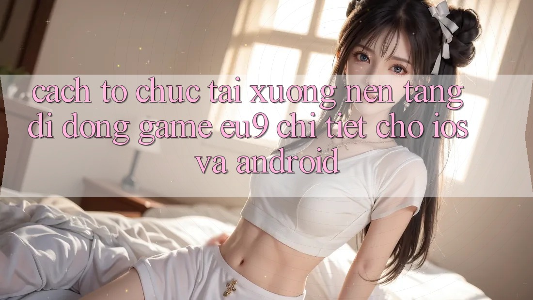 Cách tổ chức Tải xuống Nền tảng di động Game EU9 Chi Tiết Cho iOS Và Android