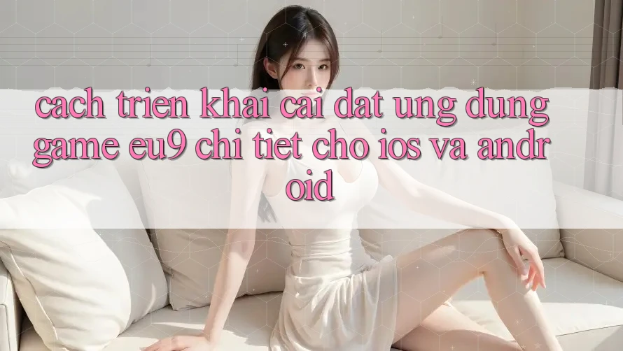 Cách triển khai Cài đặt Ứng dụng Game EU9 Chi Tiết Cho iOS Và Android