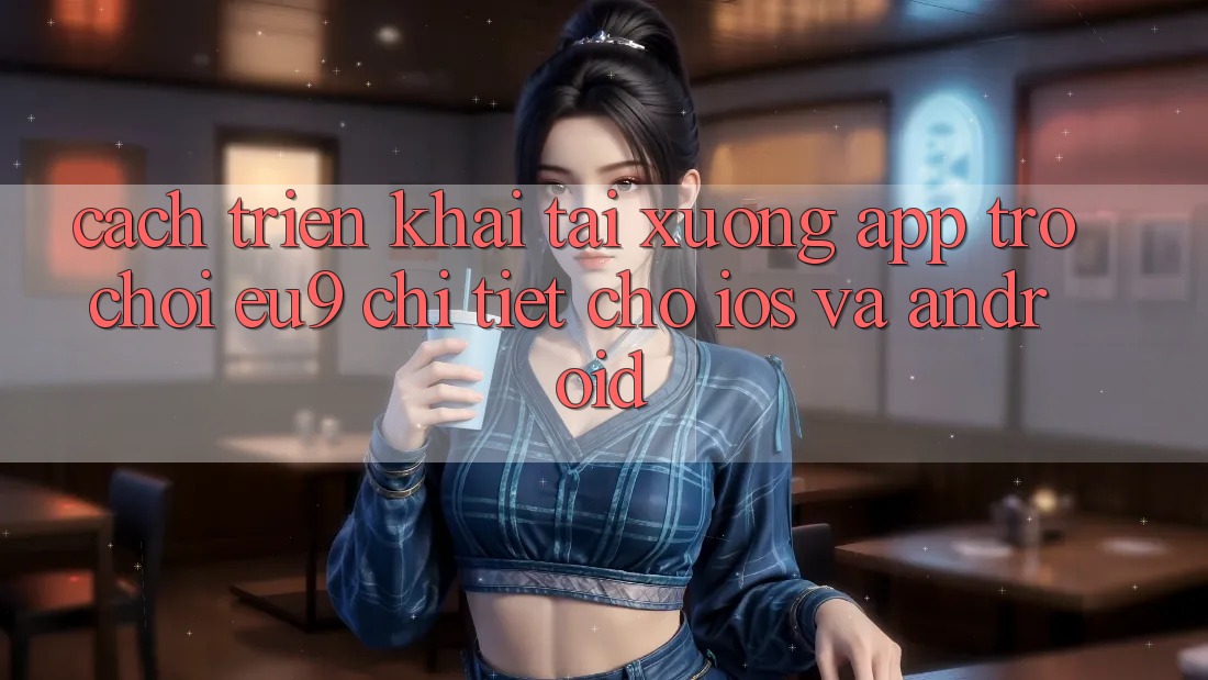 Cách triển khai Tải xuống App Trò chơi EU9 Chi Tiết Cho iOS Và Android
