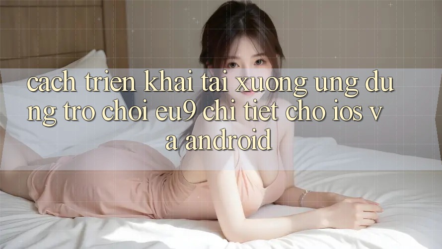 Cách triển khai Tải xuống Ứng dụng Trò chơi EU9 Chi Tiết Cho iOS Và Android Cách triển khai Tải xuống Ứng dụng Trò chơi EU9 Chi Tiết Cho iOS Và Android