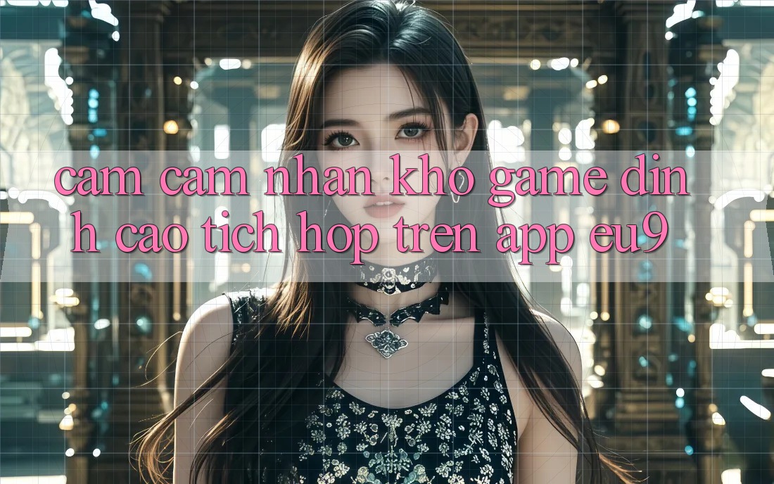 Cảm cảm nhận Kho Game Đỉnh Cao Tích Hợp Trên App EU9 Cảm cảm nhận Kho Game Đỉnh Cao Tích Hợp Trên App EU9