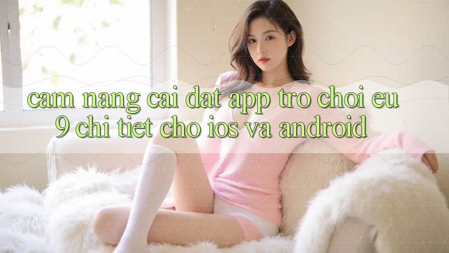 Cẩm nang Cài đặt App Trò chơi EU9 Chi Tiết Cho iOS Và Android Cẩm nang Cài đặt App Trò chơi EU9 Chi Tiết Cho iOS Và Android