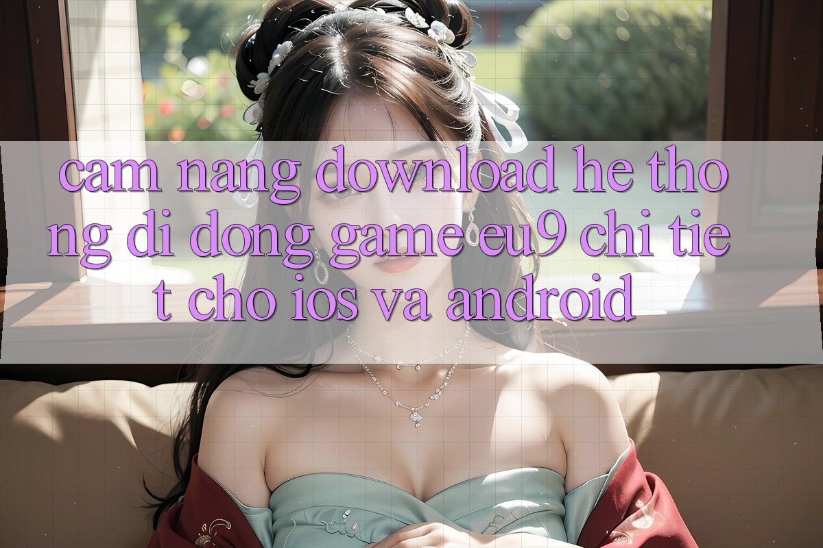 Cẩm nang Download Hệ thống di động Game EU9 Chi Tiết Cho iOS Và Android