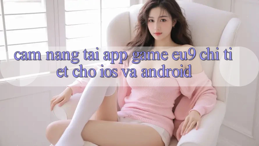 Cẩm nang Tải App Game EU9 Chi Tiết Cho iOS Và Android Cẩm nang Tải App Game EU9 Chi Tiết Cho iOS Và Android