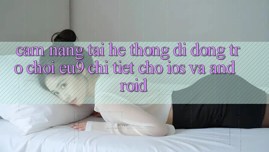Cẩm nang Tải Hệ thống di động Trò chơi EU9 Chi Tiết Cho iOS Và Android Cẩm nang Tải Hệ thống di động Trò chơi EU9 Chi Tiết Cho iOS Và Android
