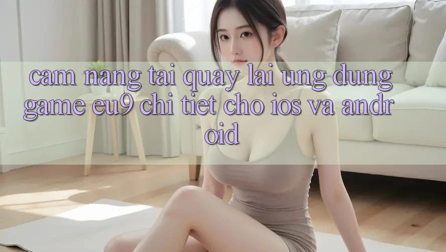Cẩm nang Tải quay lại Ứng dụng Game EU9 Chi Tiết Cho iOS Và Android