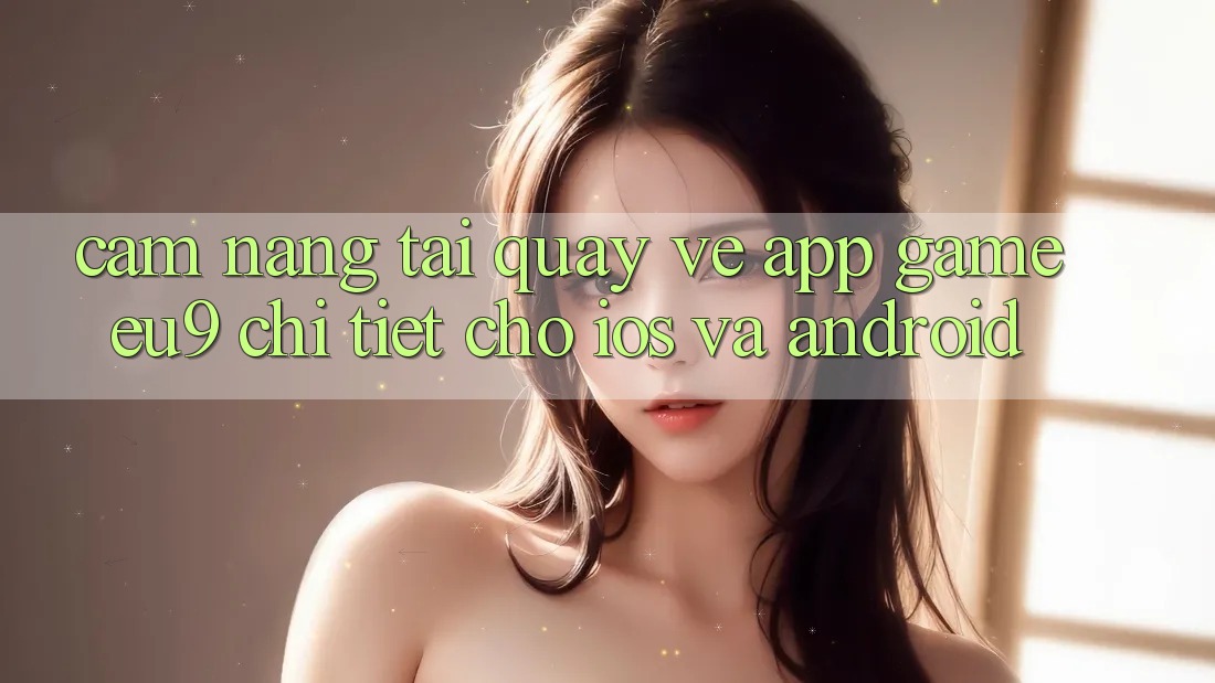 Cẩm nang Tải quay về App Game EU9 Chi Tiết Cho iOS Và Android