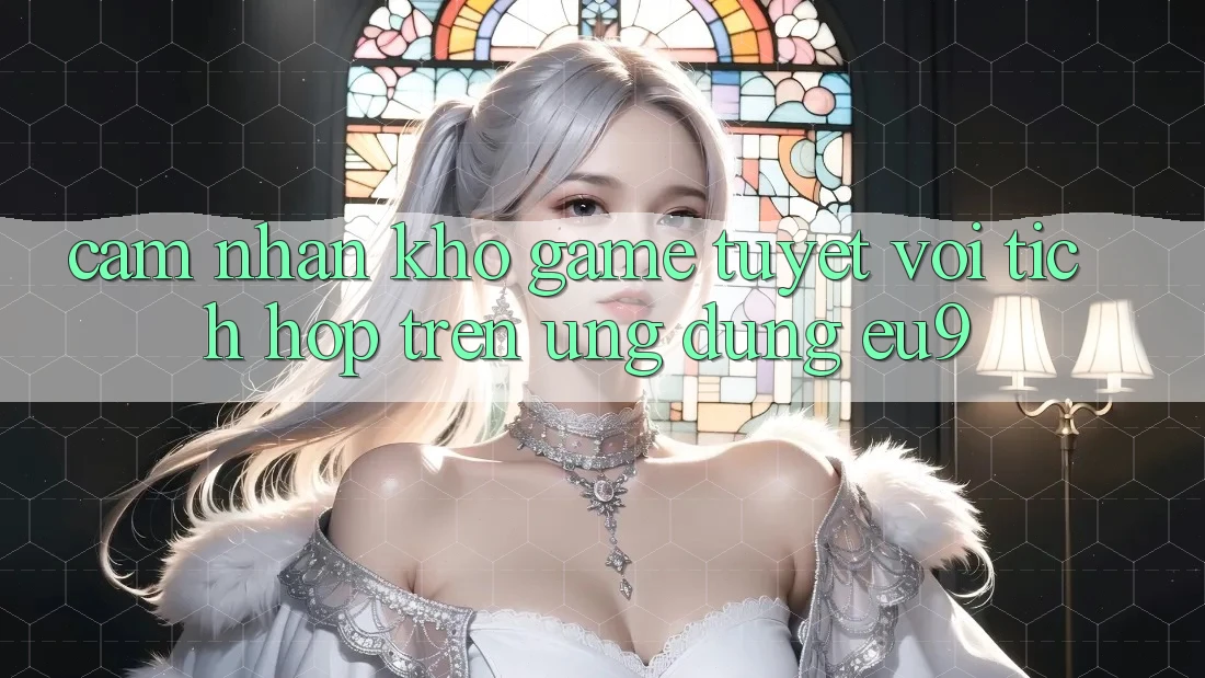 Cảm nhận Kho Game Tuyệt vời Tích Hợp Trên Ứng dụng EU9