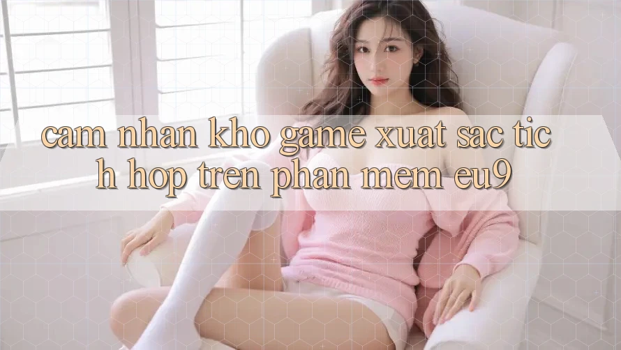 Cảm nhận Kho Game Xuất sắc Tích Hợp Trên Phần mềm EU9 Cảm nhận Kho Game Xuất sắc Tích Hợp Trên Phần mềm EU9