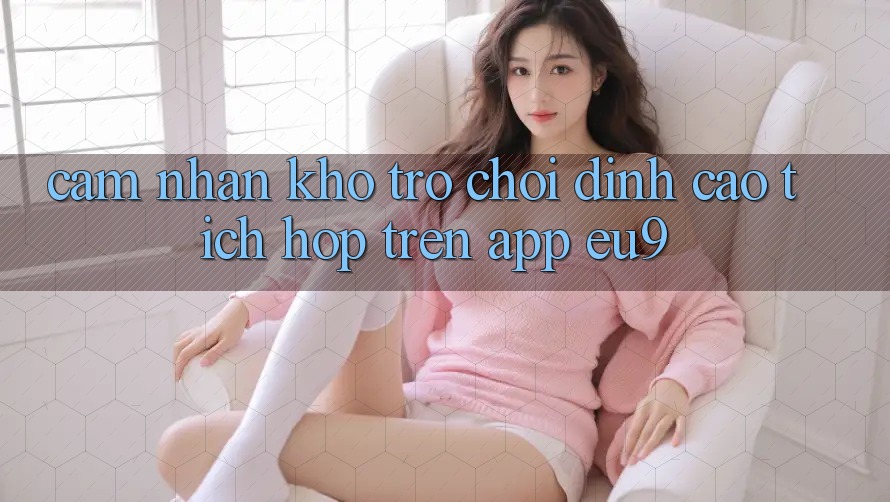 Cảm nhận Kho Trò chơi Đỉnh Cao Tích Hợp Trên App EU9 Cảm nhận Kho Trò chơi Đỉnh Cao Tích Hợp Trên App EU9