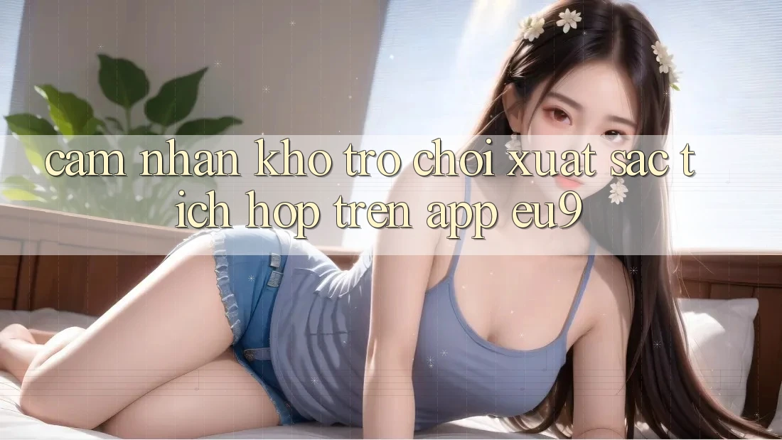 Cảm nhận Kho Trò chơi Xuất sắc Tích Hợp Trên App EU9