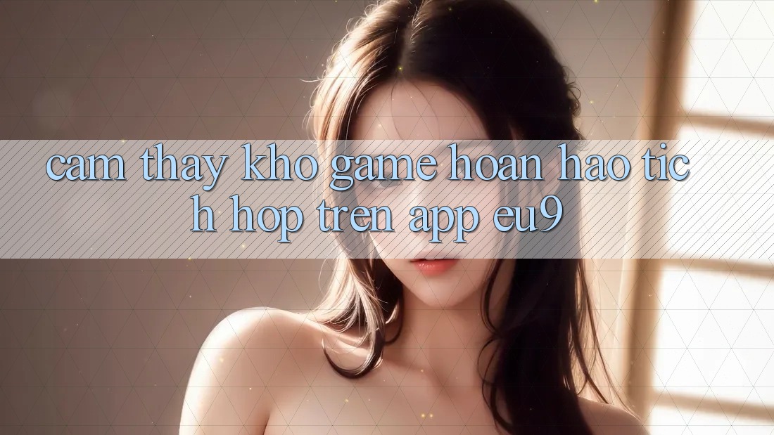 Cảm thấy Kho Game Hoàn hảo Tích Hợp Trên App EU9