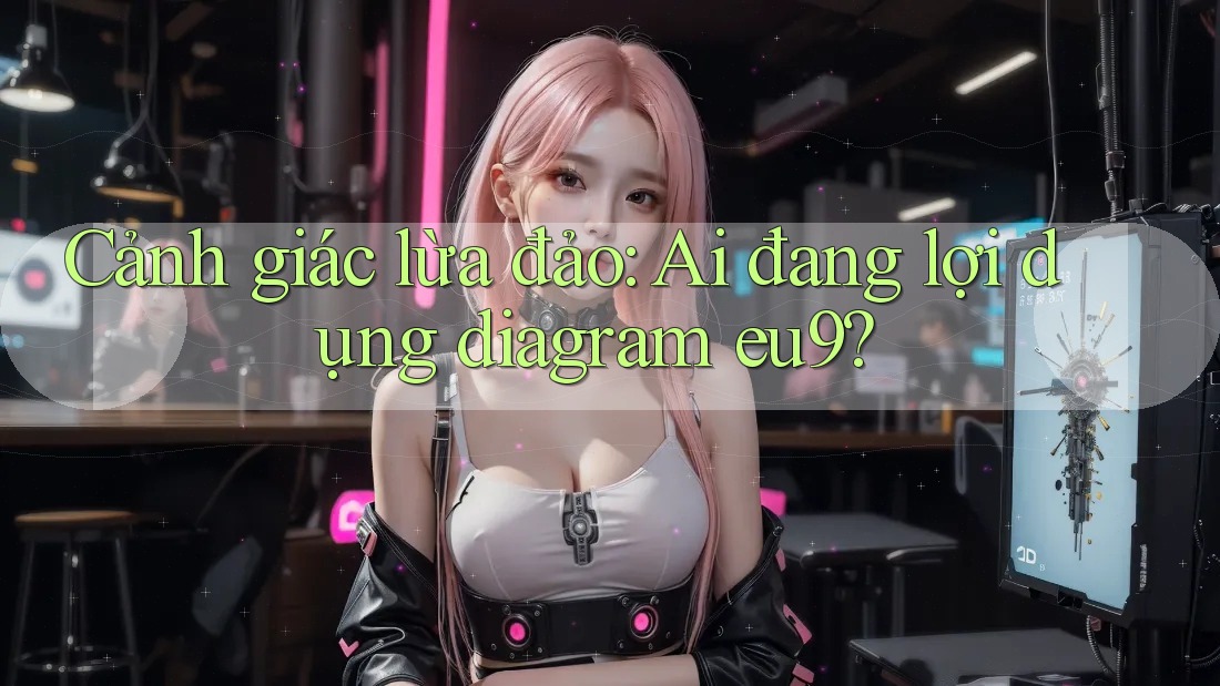 Cảnh giác lừa đảo: Ai đang lợi dụng diagram eu9?