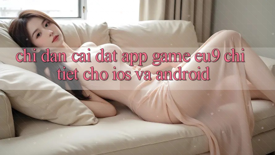 Chỉ dẫn Cài đặt App Game EU9 Chi Tiết Cho iOS Và Android