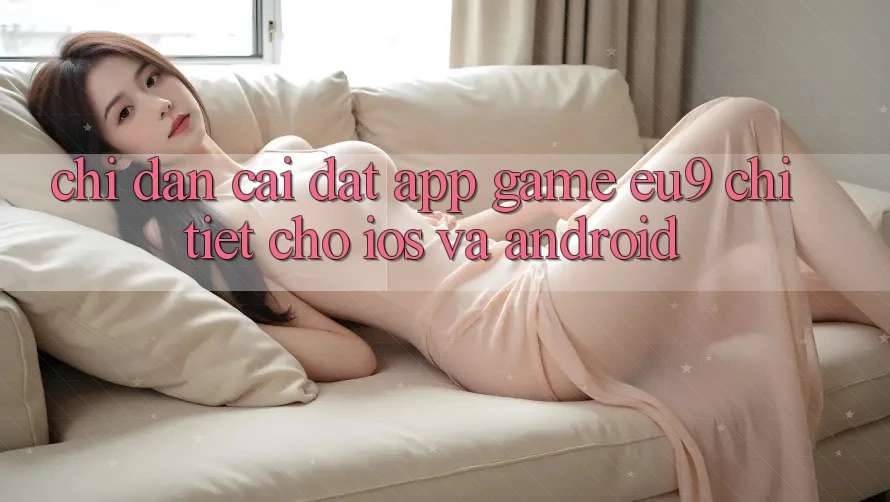 Chỉ dẫn Cài đặt App Game EU9 Chi Tiết Cho iOS Và Android