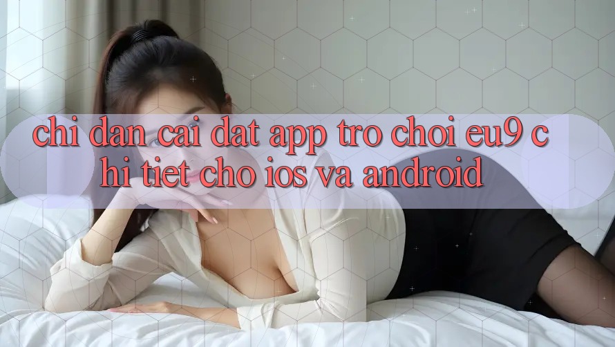 Chỉ dẫn Cài đặt App Trò chơi EU9 Chi Tiết Cho iOS Và Android