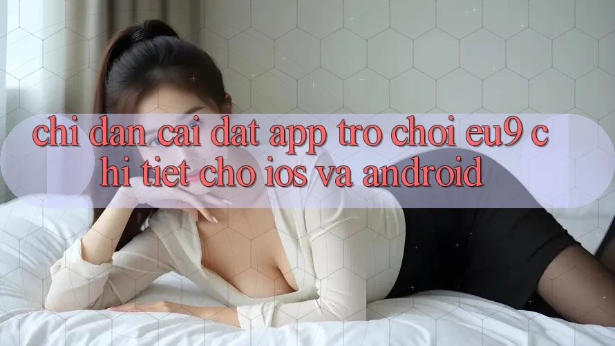 Chỉ dẫn Cài đặt App Trò chơi EU9 Chi Tiết Cho iOS Và Android Chỉ dẫn Cài đặt App Trò chơi EU9 Chi Tiết Cho iOS Và Android