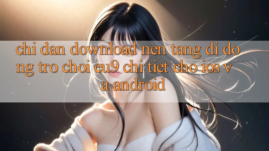 Chỉ dẫn Download Nền tảng di động Trò chơi EU9 Chi Tiết Cho iOS Và Android Chỉ dẫn Download Nền tảng di động Trò chơi EU9 Chi Tiết Cho iOS Và Android