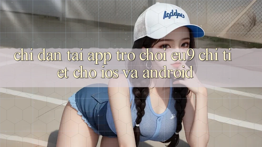 Chỉ dẫn Tải App Trò chơi EU9 Chi Tiết Cho iOS Và Android Chỉ dẫn Tải App Trò chơi EU9 Chi Tiết Cho iOS Và Android
