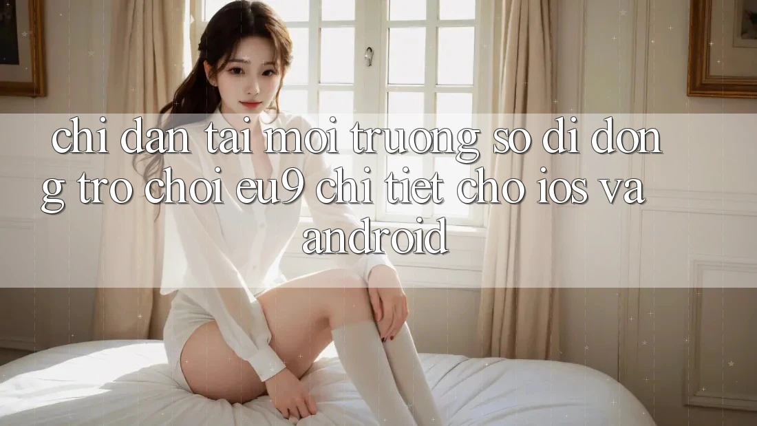 Chỉ dẫn Tải Môi trường số di động Trò chơi EU9 Chi Tiết Cho iOS Và Android Chỉ dẫn Tải Môi trường số di động Trò chơi EU9 Chi Tiết Cho iOS Và Android