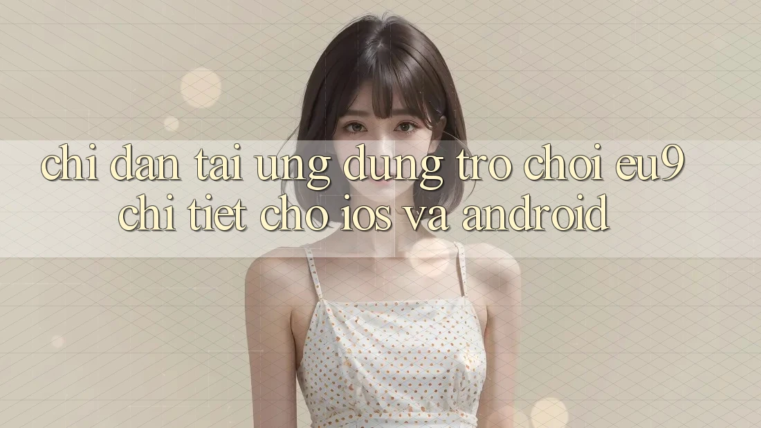 Chỉ dẫn Tải Ứng dụng Trò chơi EU9 Chi Tiết Cho iOS Và Android Chỉ dẫn Tải Ứng dụng Trò chơi EU9 Chi Tiết Cho iOS Và Android