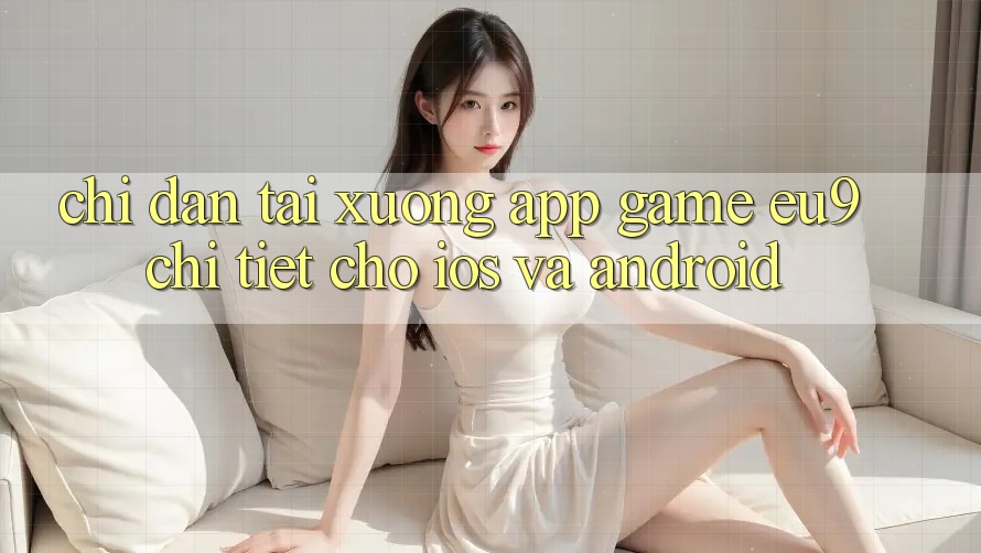 Chỉ dẫn Tải xuống App Game EU9 Chi Tiết Cho iOS Và Android