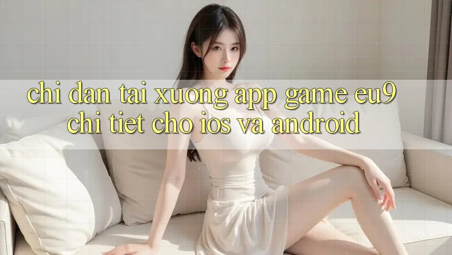 Chỉ dẫn Tải xuống App Game EU9 Chi Tiết Cho iOS Và Android Chỉ dẫn Tải xuống App Game EU9 Chi Tiết Cho iOS Và Android