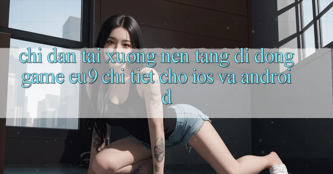 Chỉ dẫn Tải xuống Nền tảng di động Game EU9 Chi Tiết Cho iOS Và Android Chỉ dẫn Tải xuống Nền tảng di động Game EU9 Chi Tiết Cho iOS Và Android
