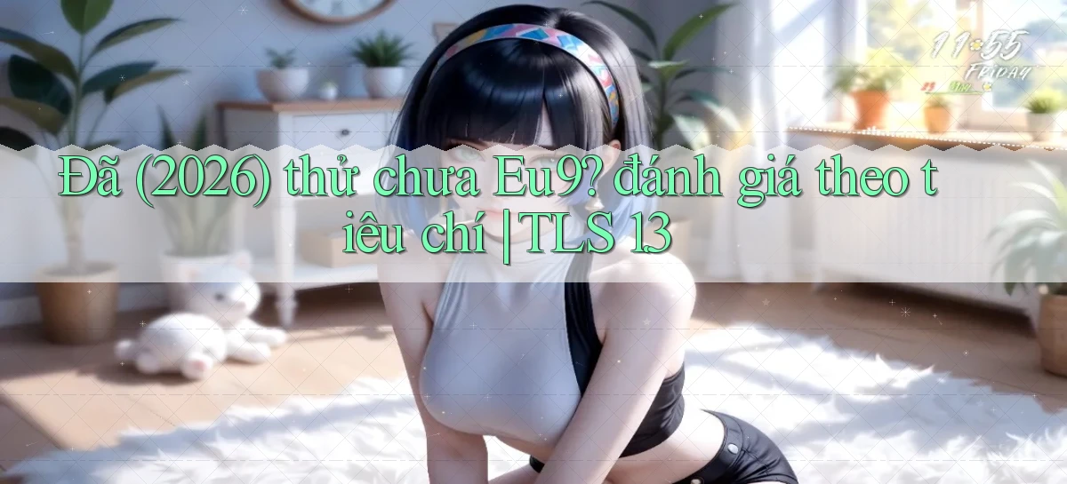 Đã (2026) thử chưa Eu9 đánh giá theo tiêu chí TLS 1.3