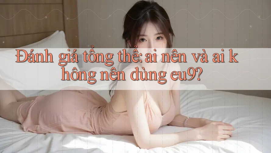 Đánh giá tổng thể: ai nên và ai không nên dùng eu9?