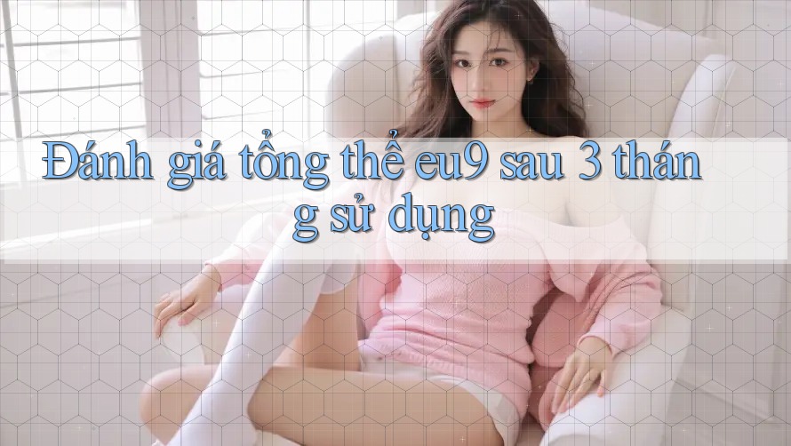 Đánh giá tổng thể eu9 sau 3 tháng sử dụng Đánh giá tổng thể eu9 sau 3 tháng sử dụng