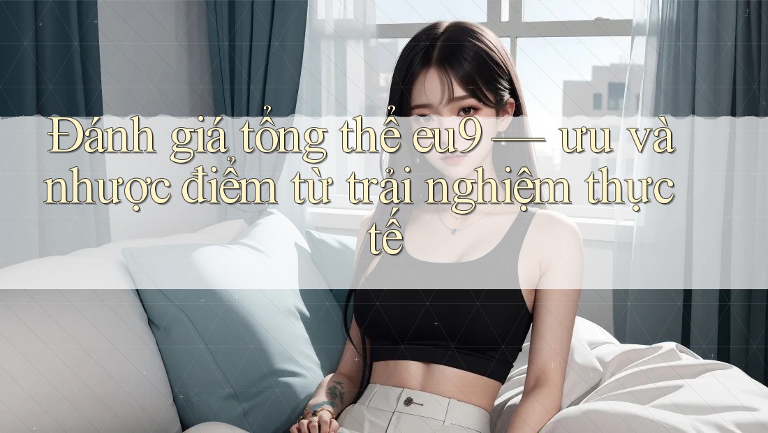 Đánh giá tổng thể eu9 — ưu và nhược điểm từ trải nghiệm thực tế