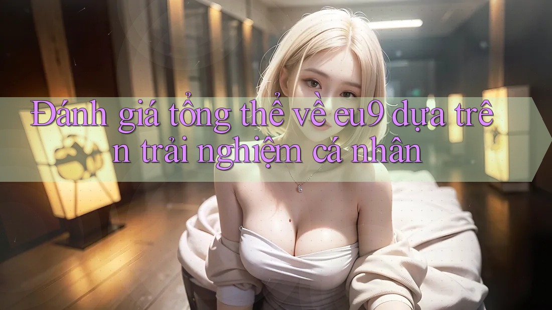 Đánh giá tổng thể về eu9 dựa trên trải nghiệm cá nhân