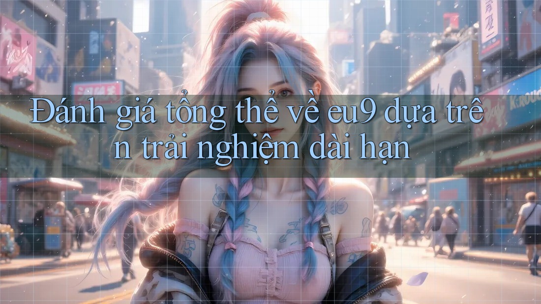 Đánh giá tổng thể về eu9 dựa trên trải nghiệm dài hạn Đánh giá tổng thể về eu9 dựa trên trải nghiệm dài hạn