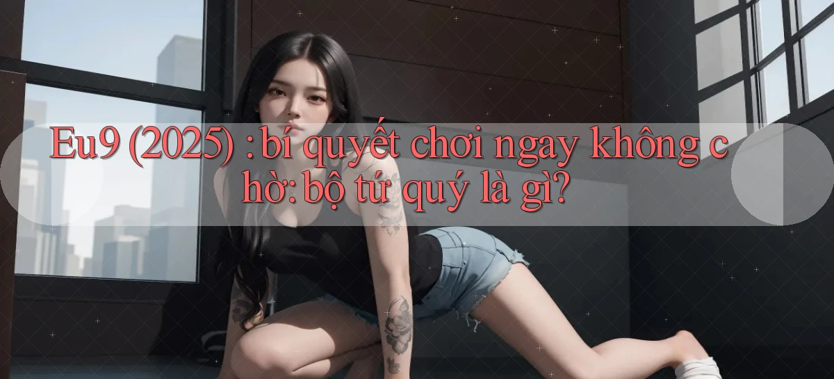 Eu9 (2025) bí quyết chơi ngay không chờ bộ tứ quý là gì