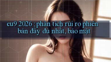 eu9 2026 phân tích rủi ro phiên bản đầy đủ nhất, bảo mật