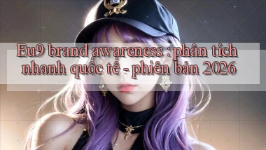 Eu9 brand awareness phân tích nhanh quốc tế   phiên bản 2026