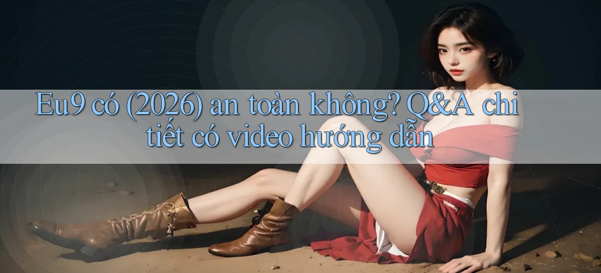 Eu9 có (2026) an toàn không Q&A chi tiết có video hướng dẫn