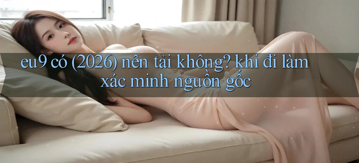 eu9 có (2026) nên tải không khi đi làm xác minh nguồn gốc