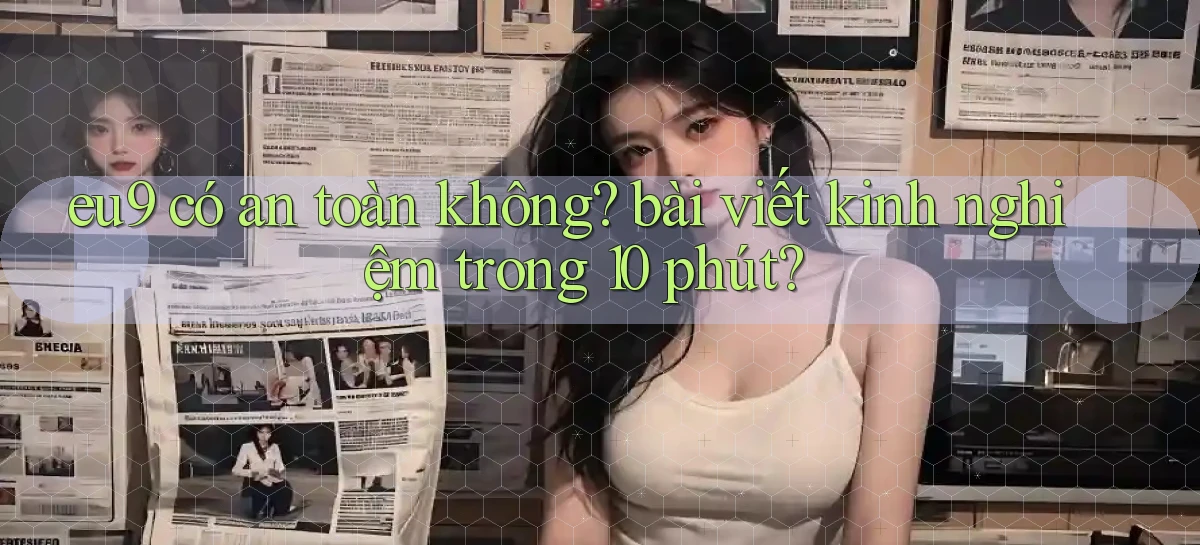 eu9 có an toàn không bài viết kinh nghiệm trong 10 phút