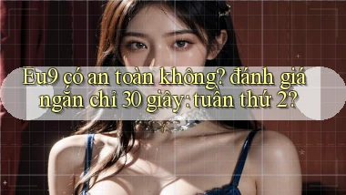 Eu9 có an toàn không đánh giá ngắn chỉ 30 giây tuần thứ 2