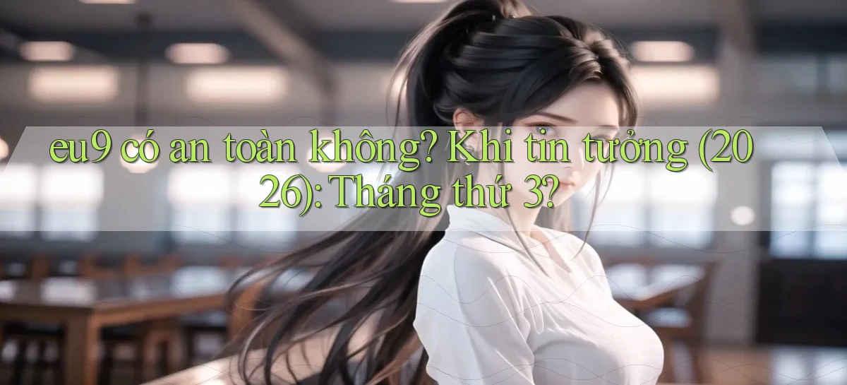 eu9 có an toàn không khi tin tưởng (2026) tháng thứ 3