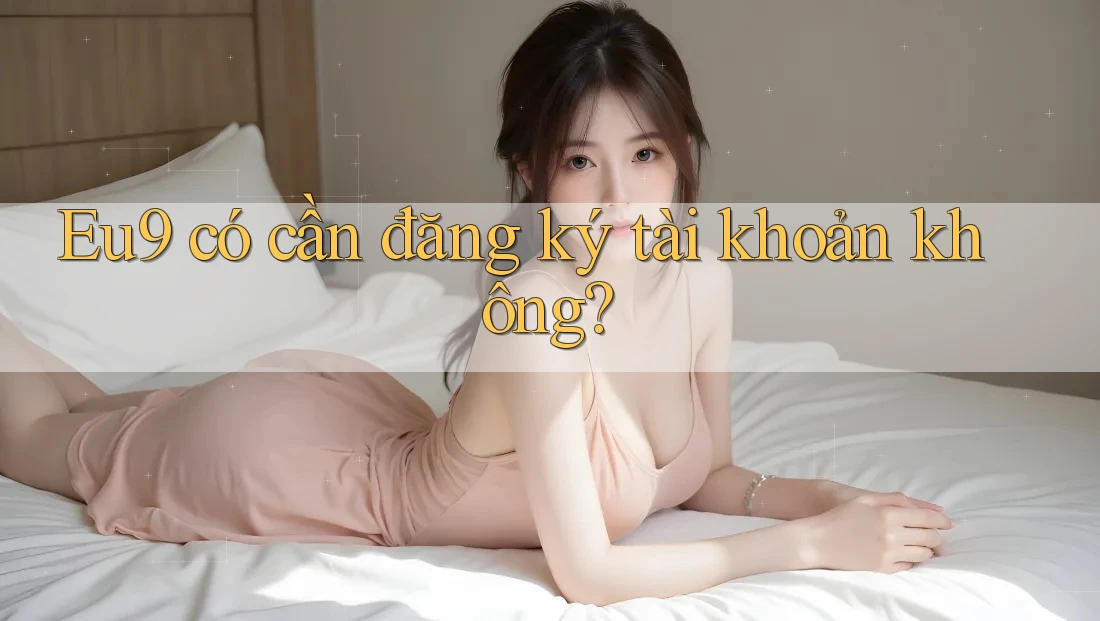 Eu9 có cần đăng ký tài khoản không? Eu9 có cần đăng ký tài khoản không?