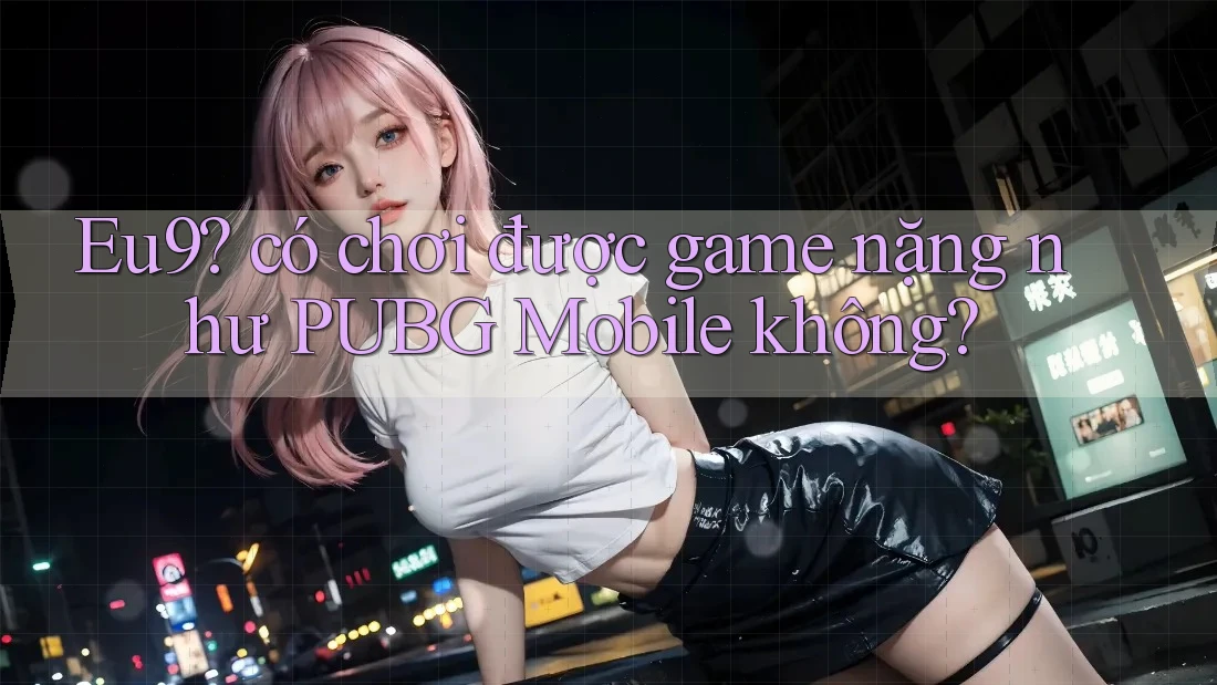 Eu9? có chơi được game nặng như PUBG Mobile không? Eu9? có chơi được game nặng như PUBG Mobile không?