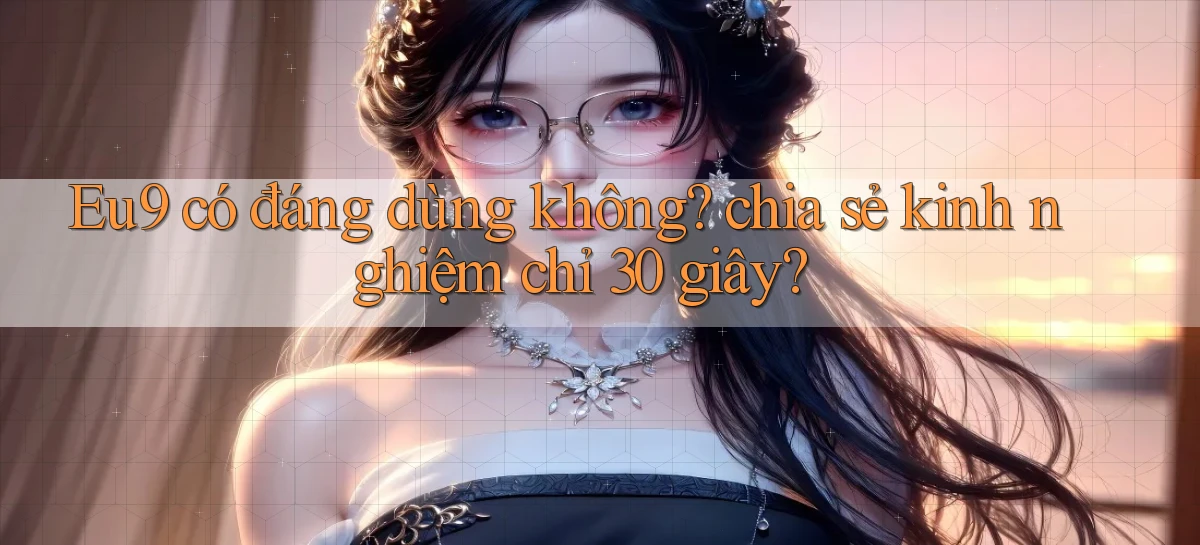 Eu9 có đáng dùng không chia sẻ kinh nghiệm chỉ 30 giây