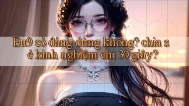 Eu9 có đáng dùng không chia sẻ kinh nghiệm chỉ 30 giây