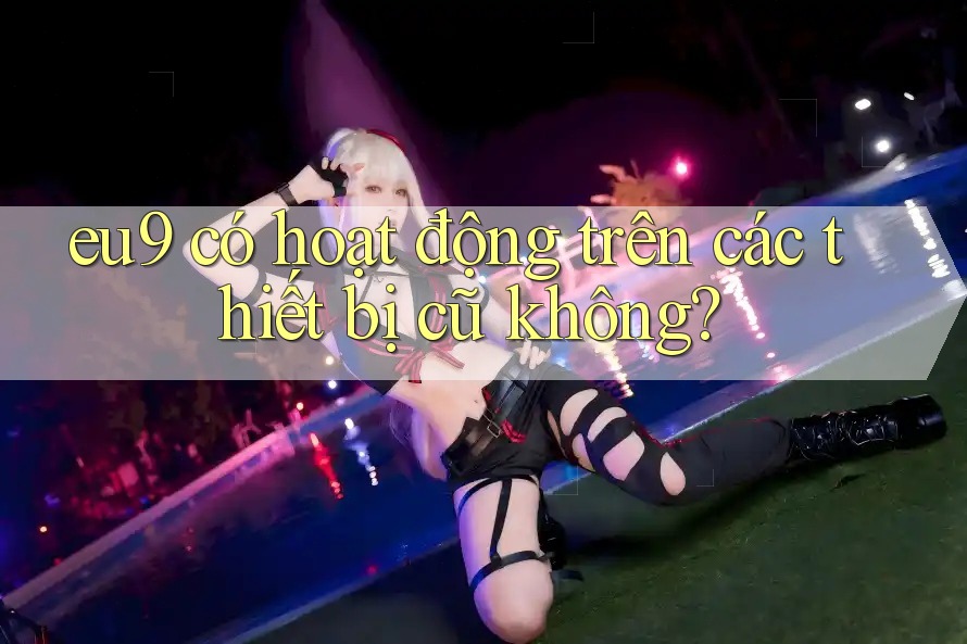 eu9 có hoạt động trên các thiết bị cũ không?