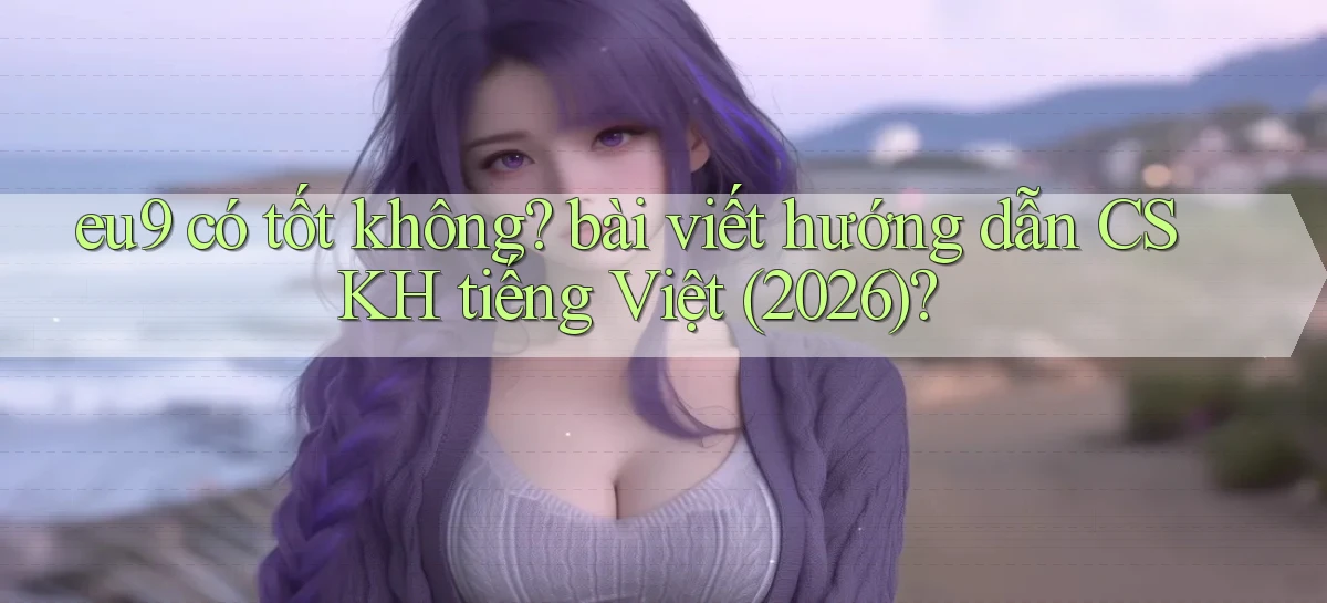 eu9 có tốt không bài viết hướng dẫn CSKH tiếng Việt (2026)